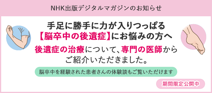 NHKデジタルマガジンのお知らせ：手足に勝手に力が入りつっぱる【脳卒中の後遺症】にお悩みの方へ：後遺症の治療について、専門の医師からご紹介いただきました。脳卒中を経験された患者さんの体験談もご覧いただけます。期間限定公開中